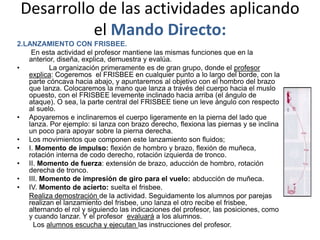 Desarrollo de las actividades aplicando
           el Mando Directo:
2.LANZAMIENTO CON FRISBEE.
    En esta actividad el profesor mantiene las mismas funciones que en la
   anterior, diseña, explica, demuestra y evalúa.
•         La organización primeramente es de gran grupo, donde el profesor
   explica: Cogeremos el FRISBEE en cualquier punto a lo largo del borde, con la
   parte cóncava hacia abajo, y apuntaremos al objetivo con el hombro del brazo
   que lanza. Colocaremos la mano que lanza a través del cuerpo hacia el muslo
   opuesto, con el FRISBEE levemente inclinado hacia arriba (el ángulo de
   ataque). O sea, la parte central del FRISBEE tiene un leve ángulo con respecto
   al suelo.
• Apoyaremos e inclinaremos el cuerpo ligeramente en la pierna del lado que
   lanza. Por ejemplo: si lanza con brazo derecho, flexiona las piernas y se inclina
   un poco para apoyar sobre la pierna derecha.
• Los movimientos que componen este lanzamiento son fluidos;
• I. Momento de impulso: flexión de hombro y brazo, flexión de muñeca,
   rotación interna de codo derecho, rotación izquierda de tronco.
• II. Momento de fuerza: extensión de brazo, aducción de hombro, rotación
   derecha de tronco.
• III. Momento de impresión de giro para el vuelo: abducción de muñeca.
• IV. Momento de acierto: suelta el frisbee.
   Realiza demostración de la actividad. Seguidamente los alumnos por parejas
   realizan el lanzamiento del frisbee, uno lanza el otro recibe el frisbee,
   alternando el rol y siguiendo las indicaciones del profesor, las posiciones, como
   y cuando lanzar. Y el profesor evaluará a los alumnos.
     Los alumnos escucha y ejecutan las instrucciones del profesor.
 