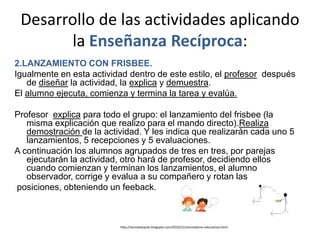 Desarrollo de las actividades aplicando
        la Enseñanza Recíproca:
2.LANZAMIENTO CON FRISBEE.
Igualmente en esta actividad dentro de este estilo, el profesor después
   de diseñar la actividad, la explica y demuestra.
El alumno ejecuta, comienza y termina la tarea y evalúa.

Profesor explica para todo el grupo: el lanzamiento del frisbee (la
   misma explicación que realizo para el mando directo).Realiza
   demostración de la actividad. Y les indica que realizarán cada uno 5
   lanzamientos, 5 recepciones y 5 evaluaciones.
A continuación los alumnos agrupados de tres en tres, por parejas
   ejecutarán la actividad, otro hará de profesor, decidiendo ellos
   cuando comienzan y terminan los lanzamientos, el alumno
   observador, corrige y evalua a su compañero y rotan las
posiciones, obteniendo un feeback.



                          http://tecnoedupolo.blogspot.com/2010/12/simuladores-educativos.html
 