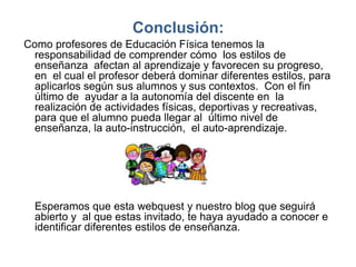 Conclusión:
Como profesores de Educación Física tenemos la
  responsabilidad de comprender cómo los estilos de
  enseñanza afectan al aprendizaje y favorecen su progreso,
  en el cual el profesor deberá dominar diferentes estilos, para
  aplicarlos según sus alumnos y sus contextos. Con el fin
  último de ayudar a la autonomía del discente en la
  realización de actividades físicas, deportivas y recreativas,
  para que el alumno pueda llegar al último nivel de
  enseñanza, la auto-instrucción, el auto-aprendizaje.




  Esperamos que esta webquest y nuestro blog que seguirá
  abierto y al que estas invitado, te haya ayudado a conocer e
  identificar diferentes estilos de enseñanza.
 