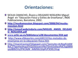 Orientaciones:
SICILIA CAMACHO, Álvaro y DELGADO NOGUERA Miguel
Ángel en “Educación Física y Estilos de Enseñanza”, INDE
Publicaciones, Barcelona, 2002.
http://muskamosston.blogspot.com/2008/04/muska-
mosston.html
http://emasf.webcindario.com/MIGUEL_ANGEL_DELGAD
O_NOGUERA.pdf
www.artic.ua.es/biblioteca/u28/documentos/654.ppt
 http://www.efdeportes.com/efd132/los-metodos-de-
ensenanza-en-la-educacion-fisica.htm
http://maestrasmeef.blogspot.com/?psinvite=ALRopfUJdW
BaC2TtgoHwjHug3TrQij5bJazevVNaTIjmA2x0wzPdCfag089X
yzolB0k5Vy2FN1XdN_A4MWs3JipPcP3O0L3Vug
 