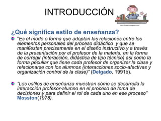 INTRODUCCIÓN:
                                                 http://krnxytta.blogspot.com/




¿Qué significa estilo de enseñanza?
 “Es el modo o forma que adoptan las relaciones entre los
 elementos personales del proceso didáctico y que se
 manifiestan precisamente en el diseño instructivo y a través
 de la presentación por el profesor de la materia, en la forma
 de corregir (interacción, didáctica de tipo técnico) así como la
 forma peculiar que tiene cada profesor de organizar la clase y
 relacionarse con los alumnos (interacciones socio-afectivas y
 organización control de la clase)” (Delgado, 1991b).

 “Los estilos de enseñanza muestran cómo se desarrolla la
 interacción profesor-alumno en el proceso de toma de
 decisiones y para definir el rol de cada uno en ese proceso”
 Mosston(1978).
 