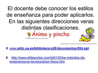 El docente debe conocer los estilos
de enseñanza para poder aplicarlos.
 En las siguientes direcciones veras
      distintas clasificaciones.
           Ánimo y pincha
           http://smilies-gifs.com/animo-encouragement.php



                                                             http://www.edutic.ua.es/visualiza_wq/contenido.asp?opt=introduccion&id=9125



 www.artic.ua.es/biblioteca/u28/documentos/654.ppt

  http://www.efdeportes.com/efd132/los-metodos-de-
 ensenanza-en-la-educacion-fisica.htm
 