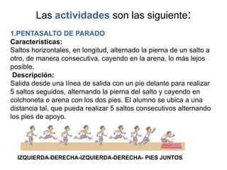 Las actividades son las siguiente:
1.PENTASALTO DE PARADO
Características:
Saltos horizontales, en longitud, alternado la pierna de un salto a
otro, de manera consecutiva, cayendo en la arena, lo más lejos
posible.
 Descripción:
Salida desde una línea de salida con un pie delante para realizar
5 saltos seguidos, alternando la pierna del salto y cayendo en
colchoneta o arena con los dos pies. El alumno se ubica a una
distancia tal, que pueda realizar 5 saltos consecutivos alternando
los pies de apoyo.




  IZQUIERDA-DERECHA-IZQUIERDA-DERECHA- PIES JUNTOS
 