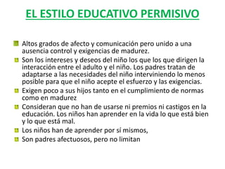 EL ESTILO EDUCATIVO PERMISIVO
Altos grados de afecto y comunicación pero unido a una
ausencia control y exigencias de madurez.
Son los intereses y deseos del niño los que los que dirigen la
interacción entre el adulto y el niño. Los padres tratan de
adaptarse a las necesidades del niño interviniendo lo menos
posible para que el niño acepte el esfuerzo y las exigencias.
Exigen poco a sus hijos tanto en el cumplimiento de normas
como en madurez
Consideran que no han de usarse ni premios ni castigos en la
educación. Los niños han aprender en la vida lo que está bien
y lo que está mal.
Los niños han de aprender por sí mismos,
Son padres afectuosos, pero no limitan
 