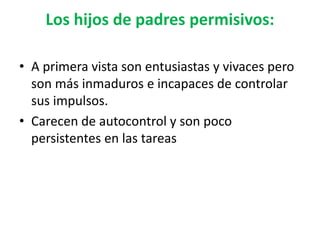 Los hijos de padres permisivos:
• A primera vista son entusiastas y vivaces pero
son más inmaduros e incapaces de controlar
sus impulsos.
• Carecen de autocontrol y son poco
persistentes en las tareas
 