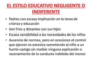 EL ESTILO EDUCATIVO NEGLIGENTE O
INDIFERENTE
• Padres con escasa implicación en la tarea de
crianza y educación
• Son fríos y distantes con sus hijos
• Escasa sensibilidad a las necesidades de los niños
• Ausencia de normas, pero en ocasiones el control
que ejercen es excesivo sometiendo al niño a un
fuerte castigo sin mediar ninguna explicación o
razonamiento de la conducta indebida del menor.
 