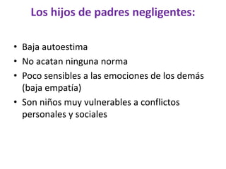 Los hijos de padres negligentes:
• Baja autoestima
• No acatan ninguna norma
• Poco sensibles a las emociones de los demás
(baja empatía)
• Son niños muy vulnerables a conflictos
personales y sociales
 