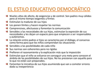 EL ESTILO EDUCATIVO DEMOCRÁTICO
Niveles altos de afecto, de exigencias y de control. Son padres muy cálidos
pero al mismo tiempo exigentes y firmes
Estimulan la madurez de sus hijos
Les ponen límites y hacen respetar las normas
Comprensivos, afectuosos y fomentan la comunicación
Sensibles a las necesidades de sus hijos, estimulan la expresión de sus
necesidades y les dejan un espacio para que empiecen a ser responsables
y autónomos.
La relación entre padres e hijos se caracteriza por el diálogo, el consenso
como forma para que los niños comprendan las situaciones
Sensibles a las posibilidades de cada niño
Sus normas son coherentes pero no rígidas
Prefieren el razonamiento y la explicación más que la imposición
Estimulan que el niño se esfuerce en conseguir una meta pero conocen el
ámbito de las posibilidades de sus hijos. No les presionan con aquello para
lo que no están aún preparados.
Fomentan la iniciativa de sus hijos asumiendo que van a cometer errores
dada su inexperiencia
 