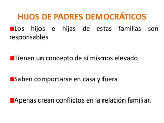 HIJOS DE PADRES DEMOCRÁTICOS
Los hijos e hijas de estas familias son
responsables
Tienen un concepto de sí mismos elevado
Saben comportarse en casa y fuera
Apenas crean conflictos en la relación familiar.
 