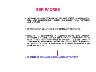 SER PADRES
SER PADRES ES UNA OPORTUNIDAD QUE NOS OFRECE LA NATURALEZA ,
PERO DEBE CONSIDERARSE TAMBIÉN “UN OFICIO” “UNA PROFESIÓN”
QUE APRENDER .
EDUCAR ES UNA DE LA TAREAS MÁS DIFÍCILES Y COMPLEJAS.
ENSEÑAR A COMPORTARSE A NUESTROS HIJOS, QUE APRENDAN
DESTREZAS Y HABILIDADES QUE LES HAGA MÁS AUTÓNOMOS CON LA
EDAD, FACILITARLES REPERTORIOS DE CONDUCTA QUE LES AYUDEN A
ADAPTARSE AL MEDIO EN EL QUE LES TOCA VIVIR, SERÁ UN ELEMENTO
DE PREVENCIÓN PARA LA APARICIÓN DE FUTUROS PROBLEMAS Y LES
HARÁ MÁS FELICES.
» EL OFICIO DE SER PADRES SE PUEDE APRENDER Y MEJORAR
 