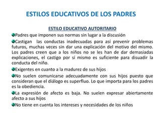 ESTILOS EDUCATIVOS DE LOS PADRES
ESTILO EDUCATIVO AUTORITARIO
Padres que imponen sus normas sin lugar a la discusión
Castigan las conductas inadecuadas para así prevenir problemas
futuros, muchas veces sin dar una explicación del motivo del mismo.
Los padres creen que a los niños no se les han de dar demasiadas
explicaciones, el castigo por sí mismo es suficiente para disuadir la
conducta del niño.
Exigentes en cuanto a la madurez de sus hijos
No suelen comunicarse adecuadamente con sus hijos puesto que
consideran que el diálogo es superfluo. Lo que importa para los padres
es la obediencia.
La expresión de afecto es baja. No suelen expresar abiertamente
afecto a sus hijos
No tiene en cuenta los intereses y necesidades de los niños
 