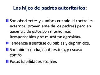 Los hijos de padres autoritarios:
Son obedientes y sumisos cuando el control es
externos (proveniente de los padres) pero en
ausencia de estos son mucho más
irresponsables y se muestran agresivos.
Tendencia a sentirse culpables y deprimidos.
Son niños con baja autoestima, y escaso
control
Pocas habilidades sociales
 