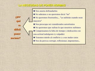 LA NECESIDAD DE PONER NORMAS

               Nos asusta defraudarlos
               No sabemos o no queremos decir “no”
   ¿por        No queremos frustrarlos,... ”ya sufrirán cuando sean
    qué       mayores”
               Nos preocupa ser considerados autoritarios
      es
               No queremos que sufran lo que nosotros sufrimos
  difícil      Compensamos la falta de tiempo y dedicación con
  poner       una actitud indulgente (y culpable)

normas?        Tenemos miedo al conflicto y a sus malas caras
               Nos da pereza corregir, reflexionar, imponernos...
 