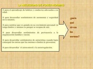 LA NECESIDAD DE PONER NORMAS
 para el aprendizaje de hábitos y conductas adecuadas a su
edad.

 para desarrollar sentimientos de autonomía y seguridad           ¿para
en sí mismos.
                                                                   qué
 para sentirse que es guiado en su crecimiento personal: (si
tengo límites y normas es porque se ocupan de mí).                 sirven

 para desarrollar sentimientos       de   pertenencia    a   la   las
organización familiar y social.
                                                                   normas?
 para desarrollar sentimientos de autoestima cuando logra
conseguir las metas que las normas o límites le presentan.

 para desarrollar el autocontrol y la autorregulación.
 