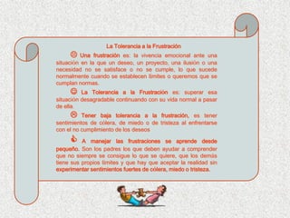 La Tolerancia a la Frustración
         Una frustración es: la vivencia emocional ante una
situación en la que un deseo, un proyecto, una ilusión o una
necesidad no se satisface o no se cumple, lo que sucede
normalmente cuando se establecen límites o queremos que se
cumplan normas.
         La Tolerancia a la Frustración es: superar esa
situación desagradable continuando con su vida normal a pasar
de ella.
         Tener baja tolerancia a la frustración, es tener
sentimientos de cólera, de miedo o de tristeza al enfrentarse
con el no cumplimiento de los deseos

         A manejar las frustraciones se aprende desde
pequeño. Son los padres los que deben ayudar a comprender
que no siempre se consigue lo que se quiere, que los demás
tiene sus propios límites y que hay que aceptar la realidad sin
experimentar sentimientos fuertes de cólera, miedo o tristeza.
 