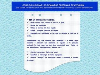 COMO SOLUCIONAR LAS DEMANDAS EXCESIVAS DE ATENCIÓN
Las claves para solucionar esta demanda continua están en cómo y cuando dar atención:




             SER UN MODELO DE PACIENCIA
            Hacer mucho caso cuando el niño no lo pida.
            Ignorar las peticiones
            Utilizar la técnica del disco rayado
            Elogiar cualquier conducta de espera..
            Interesarle por actividades en las que no necesite al resto de la
           familia.

           Paralelamente hay que observar esta necesidad y si existe algún
           problema o situación que realmente le angustie o le produzca
           ansiedad. En todo caso hay que darle oportunidad para hablar de
           sus sentimientos, preocupaciones, alegrías, etc...

                Cuando interrumpen: Darle una señal.
                Enseñarle a interrumpir de forma apropiada.
                Realizar “ensayos” de situaciones reales y mostrarle la manera
           de   actuar.
 
