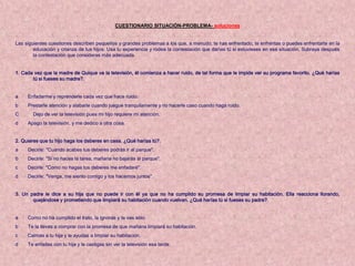 CUESTIONARIO SITUACIÓN-PROBLEMA- soluciones


Las siguientes cuestiones describen pequeños y grandes problemas a los que, a menudo, te has enfrentado, te enfrentas o puedes enfrentarte en la
        educación y crianza de tus hijos. Usa tu experiencia y rodea la contestación que darías tú si estuvieses en esa situación. Subraya después
        la contestación que consideras más adecuada.


1. Cada vez que la madre de Quique ve la televisión, él comienza a hacer ruido, de tal forma que le impide ver su programa favorito. ¿Qué harías
       tú si fueses su madre?.


a    Enfadarme y reprenderle cada vez que hace ruido.
b    Prestarle atención y alabarle cuando juegue tranquilamente y no hacerle caso cuando haga ruido.
C      Dejo de ver la televisión pues mi hijo requiere mi atención.
d    Apago la televisión, y me dedico a otra cosa.


2. Quieres que tu hijo haga los deberes en casa. ¿Qué harías tú?.
a    Decirle: "Cuando acabes tus deberes podrás ir al parque".
b    Decirle: "Si no haces la tarea, mañana no bajarás al parque".
c    Decirle: "Como no hagas tus deberes me enfadaré".
d    Decirle: "Venga, me siento contigo y los hacemos juntos".


3. Un padre le dice a su hija que no puede ir con él ya que no ha cumplido su promesa de limpiar su habitación. Ella reacciona llorando,
       quejándose y prometiendo que limpiará su habitación cuando vuelvan. ¿Qué harías tú si fueses su padre?.


a    Como no ha cumplido el trato, la ignoras y te vas sólo.
b    Te la llevas a comprar con la promesa de que mañana limpiará su habitación.
c    Calmas a tu hija y le ayudas a limpiar su habitación.
d    Te enfadas con tu hija y le castigas sin ver la televisión esa tarde.
 