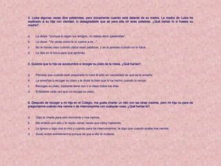 4. Luisa algunas veces dice palabrotas, pero únicamente cuando está delante de su madre. La madre de Luisa ha
explicado a su hija con claridad, lo desagradable que es para ella oír esas palabras. ¿Qué harías tú si fueses su
madre?.


a    Le dices: "aunque lo digan tus amigos, no debes decir palabrotas".
b    Le dices: "Ya verás como te lo vuelva a oir...".
c    No le haces caso cuando utiliza esas palabras, y se la prestas cuando no lo hace.
d    Le das en la boca para que aprenda.


5. Quieres que tu hijo se acostumbre a recoger su plato de la mesa. ¿Qué harías?.


a    Piensas que cuando esté preparado lo hará él sólo sin necesidad de que se le enseñe.
b    Le enseñas a recoger su plato y le dices lo bien que lo ha hecho cuando lo recoja.
c    Recoges su plato, bastante tiene con ir a clase todos los días.
d    Enfadarte cada vez que no recoge su plato.


6. Después de recoger a mi hija en el Colegio, me gusta charlar un rato con las otras madres, pero mi hija no para de
preguntarme cuándo nos vamos o de interrumpirme con cualquier cosa. ¿Qué harías tú?.


a    Dejo la charla para otro momento y nos vamos.
b    Me enfado con ella y le repito varias veces que estoy hablando.
c    La ignoro y sigo con lo mío y cuando para de interrumpirme, le digo que cuando acabe nos iremos.
d    Suelo evitar entretenerme porque sé que a ella le molesta.
 