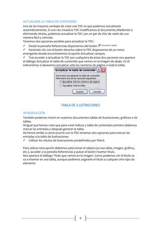 ACTUALIZAR LA TABLA DE CONTENIDO
Una de las mayores ventajas de crear una TDC es que podemos actualizarla
automáticamente. Si una vez creada la TDC modificamos el documento añadiendo o
eliminando títulos, podemos actualizar la TDC con un par de clics de ratón de una
manera fácil y cómoda.
Tenemos dos opciones posibles para actualizar la TDC:
Desde la pestaña Referencias disponemos del botón
Haciendo clic con el botón derecho sobre la TDC disponemos de un menú
emergente donde encontraremos la opción Actualizar campos.
Tras acceder a actualizar la TDC por cualquiera de estas dos opciones nos aparece
el diálogo Actualizar la tabla de contenido que vemos en la imagen de abajo. En él
indicaremos si deseamos actualizar sólo los números de página o toda la tabla.

TABLA DE ILUSTRACIONES
INTRODUCCIÓN
También podemos incluir en nuestros documentos tablas de ilustraciones, gráficos o de
tablas.
Al igual que hemos visto que para crear índices y tabla de contenidos primero debemos
marcar las entradas y después generar la tabla.
De forma similar a como ocurría con la TDC tenemos dos opciones para marcar las
entradas a la tabla de ilustraciones:
Utilizar los rótulos de ilustraciones predefinidos por Word.
Para utilizar esta opción debemos seleccionar el objeto (ya sea tabla, imagen, gráfico,
etc.), acceder a la pestaña Referencias y pulsar el botón Insertar título.
Nos aparece el diálogo Título que vemos en la imagen. Como podemos ver el título se
va a insertar en una tabla, aunque podemos asignarle el título a cualquier otro tipo de
elemento

9

 