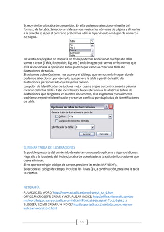 Es muy similar a la tabla de contenidos. En ella podemos seleccionar el estilo del
formato de la tabla. Seleccionar si deseamos mostrar los números de página y alinearlos
a la derecha o si por el contrario preferimos utilizar hipervínculos en lugar de números
de página.

En la lista despegable de Etiqueta de título podemos seleccionar que tipo de tabla
vamos a crear (Tabla, ilustración, Fig, etc.) en la imagen que vemos arriba vemos que
esta seleccionada la opción de Tabla, puesto que vamos a crear una tabla de
ilustraciones de tablas.
Si pulsamos sobre Opciones nos aparece el diálogo que vemos en la imagen donde
podemos seleccionar, por ejemplo, que genere la tabla a partir del estilo de
ilustraciones personalizado que hayamos creado.
La opción de identificador de tabla es mejor que se asigne automáticamente para no
mezclar distintas tablas. Este identificador hace referencia a las distintas tablas de
ilustraciones que tengamos en nuestro documento, si lo asignamos manualmente
podríamos repetir el identificador y crear un conflicto por duplicidad de identificadores
de tabla.

ELIMINAR TABLA DE ILUSTRACIONES
Es posible que parte del contenido de este tema no pueda aplicarse a algunos idiomas.
Haga clic a la izquierda del índice, la tabla de autoridades o la tabla de ilustraciones que
desee eliminar.
Si no aparece ningún código de campo, presione las teclas MAYÚS+F9.
Seleccione el código de campo, incluidas las llaves {} y, a continuación, presione la tecla
SUPRIMIR.

NETGRAFÍA:
AULACLIC.ES/ WORD/ http://www.aulaclic.es/word-2013/t_17_6.htm
OFFICE.MICROSOFT/ CREAR Y ACTUALIZAR INDICE/ http://office.microsoft.com/esmx/word-help/crear-y-actualizar-un-indice-HP001226499.aspx#_Toc276464712
BLOGGER/ COMO CREAR UN INDICE/http://soportedi.uc.cl/2011/06/como-crear-unindice-en-word-2010.html

11

 