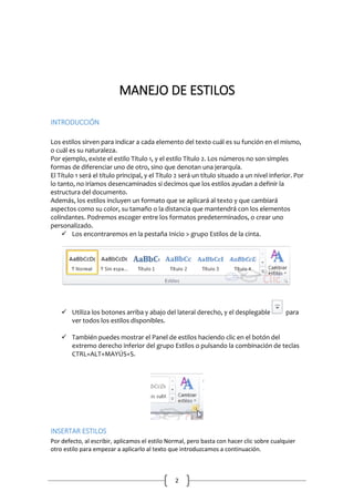 MANEJO DE ESTILOS
INTRODUCCIÓN
Los estilos sirven para indicar a cada elemento del texto cuál es su función en el mismo,
o cuál es su naturaleza.
Por ejemplo, existe el estilo Título 1, y el estilo Título 2. Los números no son simples
formas de diferenciar uno de otro, sino que denotan una jerarquía.
El Título 1 será el título principal, y el Título 2 será un título situado a un nivel inferior. Por
lo tanto, no iríamos desencaminados si decimos que los estilos ayudan a definir la
estructura del documento.
Además, los estilos incluyen un formato que se aplicará al texto y que cambiará
aspectos como su color, su tamaño o la distancia que mantendrá con los elementos
colindantes. Podremos escoger entre los formatos predeterminados, o crear uno
personalizado.
 Los encontraremos en la pestaña Inicio > grupo Estilos de la cinta.

 Utiliza los botones arriba y abajo del lateral derecho, y el desplegable
ver todos los estilos disponibles.

para

 También puedes mostrar el Panel de estilos haciendo clic en el botón del
extremo derecho inferior del grupo Estilos o pulsando la combinación de teclas
CTRL+ALT+MAYÚS+S.

INSERTAR ESTILOS
Por defecto, al escribir, aplicamos el estilo Normal, pero basta con hacer clic sobre cualquier
otro estilo para empezar a aplicarlo al texto que introduzcamos a continuación.

2

 