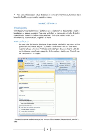 Para utilizar la selección actual de estilos de forma predeterminada, haremos clic en
la opción Establecer como valor predeterminado.

MANEJO DE ÍNDICES
INTRODUCCIÓN
Un índice enumera los términos y los temas que se tratan en un documento, así como
las páginas en las que aparecen. Para crear un índice, se marcan las entradas de índice
especificando el nombre de la entrada principal y de la referencia cruzada en el
documento y, a continuación, se genera el índice

INSERTAR ÍNDICES
1. Estando en el documento Word que desea trabajar y en la hoja que desea utilizar
para insertar su índice, diríjase a la pestaña "Referencias" ubicada en el menú
superior y luego seleccione "Tabla de contenido" para después elegir la tabla de
contenido que mejor le parezca dentro de las opciones rápidas que Word ofrece;
tal como muestra la imagen:

2. Inmediatamente verá como aparece una sección nueva en el documento, similar a
esta:

4

 