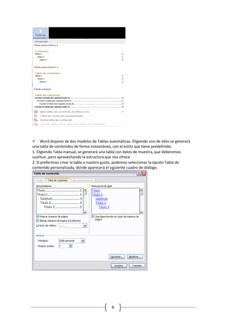 Word dispone de dos modelos de Tablas automáticas. Eligiendo uno de ellos se generará
una tabla de contenidos de forma instantánea, con el estilo que tiene predefinido:
1. Eligiendo Tabla manual, se generará una tabla con datos de muestra, que deberemos
sustituir, pero aprovechando la estructura que nos ofrece
2. Si preferimos crear la tabla a nuestro gusto, podemos seleccionar la opción Tabla de
contenido personalizada, donde aparecerá el siguiente cuadro de diálogo.

8

 