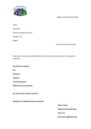 Bogota, 24 de febrero de 2013



Señor:

Luis Lopez

Jefe de la división comercial

Fanegan S.A.

Bogota

                                                            Asunto: requisitos proveedor




Para contar con ustedes como proveedores de nuestra empresa, solicitamos los siguientes
requisitos:



Nombre de la empresa:

Nit:

Direccion:

Telefono:

Correo electrónico:

Materiales que suministran:



Por favor enviar cámara y comercio.



Agradezco la colaboración para esta gestión.

                                                              Alvaro Castro

                                                              Subgerente administrativo

                                                              Parco S.A.

                                                              Correo parcosa@yahoo.com
 
