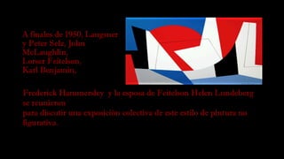 A finales de 1950, Langsner
y Peter Selz, John
McLaughlin, 
Lorser Feitelson, 
Karl Benjamin,
Frederick Hammersley y la esposa de Feitelson Helen Lundeberg
se reunieron
para discutir una exposición colectiva de este estilo de pintura no
figurativa. 
 