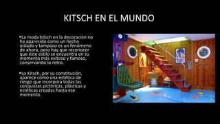 KITSCH EN EL MUNDO
•La moda kitsch en la decoración no
ha aparecido como un hecho
aislado y tampoco es un fenómeno
de ahora, pero hay que reconocer
que éste estilo se encuentra en su
momento más exitoso y famoso,
conservando lo retro.
•Lo Kitsch, por su constitución,
aparece como una estética de
riesgo que incorpora todas las
conquistas pictóricas, plásticas y
estéticas creadas hasta ese
momento.
 