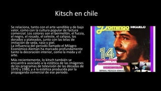 Kitsch en chile
Se relaciona, tanto con el arte vendible y de bajo
valor, como con la cultura popular de factura
comercial. Los colores son el bermellón, el fucsia,
el negro, el rosado, el celeste, el calipso, los
dorados y plateados, junto con las telas de
imitación de seda, raso y piel.
La influencia del periodo llamado el Milagro
Económico Alemán ha marcado profundamente
tanto la decoración interior, como la moda y el
arte.
Más recientemente, lo kitsch también se
encuentra asociado a la estética de las imágenes
de los programas de televisión de las décadas de
1970 y 1980, y a la estética producida por la
propaganda comercial de ese periodo.
 