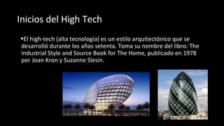 Inicios del High Tech
•El high-tech (alta tecnología) es un estilo arquitectónico que se
desarrolló durante los años setenta. Toma su nombre del libro: The
Industrial Style and Source Book for The Home, publicado en 1978
por Joan Kron y Suzanne Slesin.
 