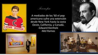 Tercera fase
A mediados de los '60 el pop
americano sufre una extensión
desde New York hasta la costa
Oeste, California, y Canadá.
-Edward Kienholz
-Mel Ramos
 