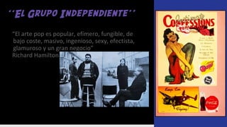 ‘‘El Grupo Independiente’’
“El arte pop es popular, efímero, fungible, de
bajo coste, masivo, ingenioso, sexy, efectista,
glamuroso y un gran negocio”
Richard Hamilton.
 
