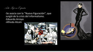 Arte Pop en España
-Se asocia con la ‘’Nueva Figuración’’, que
surgió de la crisis del informalismo.
-Eduardo Arroyo
-Alfredo Alcaín
 
