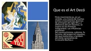 Que es el Art Decó
•Este movimiento es, en un
sentido, una mezcla de muchos
estilos y movimientos diversos
de principios del siglo XX y, a
diferencia del art nouveau, se
inspira en las Primeras
Vanguardias. Las influencias
provienen
del constructivismo, cubismo, fu
turismo, del propio art nouveau,
del que evoluciona, y también
del estilo racionalista de
la escuela Bauhau.s
 