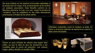 Gama un poco limitada de colores para lograr este
estilo, ya que la idea es que los accesorios y los
muebles sean el punto de atracción. Los colores
negro, plata y dorado no pueden faltar.
Se puso énfasis en los diseños funcionales aplicables a
la producción en masa. A la ornamentación se le confirió
un estatuto secundario. Esta filosofía culminó en la
Bauhaus alemana, la cual, a su vez, inspiró la tendencia
“moderna” que se estableció en las artes decorativas
americanas a finales de los años veinte.
Utilizaban materiales como la madera, la plata, el
hierro y el bronce además de tapicería en cueros o
telas como terciopelo.
 