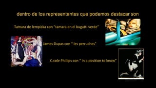 dentro de los representantes que podemos destacar son
Tamara de lempicka con “tamara en el bugatti verde”
James Dupas con “ les perruches”
C.cole Phillips con “ in a position to know”
 