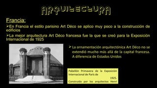 ARQUITECTURA
Francia:
➢En Francia el estilo parisino Art Déco se aplico muy poco a la construcción de
edificios
➢La mejor arquitectura Art Déco francesa fue la que se creó para la Exposición
Internacional de 1925
Pabellón Primavera de la Exposición
Internacional de París de
1925.
Construido por los arquitectos Henri
Sauvage y Wybo.
➢La ornamentación arquitectónica Art Déco no se
extendió mucho más allá de la capital francesa.
A diferencia de Estados Unidos
 
