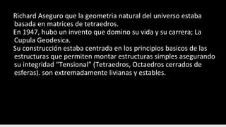 Richard Aseguro que la geometria natural del universo estaba
basada en matrices de tetraedros.
En 1947, hubo un invento que domino su vida y su carrera; La
Cupula Geodesica.
Su construcción estaba centrada en los principios basicos de las
estructuras que permiten montar estructuras simples asegurando
su integridad “Tensional” (Tetraedros, Octaedros cerrados de
esferas). son extremadamente livianas y estables.
 