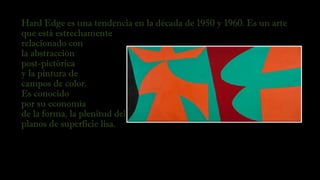 Hard Edge es una tendencia en la década de 1950 y 1960. Es un arte
que está estrechamente
relacionado con 
la abstracción
post-pictórica 
y la pintura de
campos de color.
Es conocido
por su economía
de la forma, la plenitud del color, la ejecución impersonal, y los
planos de superficie lisa.
 