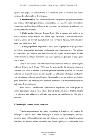 XVI ENDIPE - Encontro Nacional de Didática e Práticas de Ensino - UNICAMP - Campinas - 2012 
jogando em grupo, são voluntariosas e se envolvem com os assuntos dos outros, 
portanto, são solucionadoras de problemas. 
B. Estilo reflexivo: Essa é uma característica das pessoas que procuram mais de 
uma fonte de informação para analisar a qualidade de seu jogo. Por serem observadoras 
e prudentes, preferem jogos indicados por terceiros e os analisam e selecionam com 
cuidado para outro momento. 
C. Estilo teórico: São mais dotadas desse estilo as pessoas que tendem a ser 
perfeccionistas e sempre seguem uma ordem lógica das etapas. Analisam criticamente 
os jogos, sempre um por vez, e generalizam suas convicções pessoais, também para os 
jogos, e os publicam na web. 
D. Estilo pragmático: Englobam-se nesse estilo os pragmáticos que gostam de 
novos jogos e aproveitam a primeira oportunidade para experimentá-los. Não utilizam 
as comunidades para teorizar seus procedimentos; são rápidos nas tomadas de decisão, 
sempre realistas e práticos. Por serem indivíduos organizados, planejam o tempo gasto 
com os jogos. 
Entre os estudos que têm sido desenvolvidos sobre os estilos de aprendizagem, 
podemos destacar os de Curry (1983), que fez uma revisão da literatura existente e 
constatou que, entre 47 estudos, a maioria apresenta resultados positivos em relação à 
melhoria no desenvolvimento escolar, quando são utilizadas estratégias condizentes 
com a teoria dos estilos de aprendizagem. Os resultados positivos indicam, geralmente, 
que o aprendizado do estudante pode melhorar, adaptando-se a modalidade educativa a 
cada estilo de aprendizagem. 
Nesse sentido, consideramos sobremaneira importante esta investigação, no 
sentido de procurar saber se existe relação possível entre esses estilos de aprendizagem 
e a utilização dos videojogos utilizados por alunos na modalidade de educação a 
distância. 
5 Metodologia: coleta e análise dos dados 
Pesquisa em andamento, de caráter exploratório e descritivo, cujo objetivo foi 
investigar a relação entre EAD, videojogos e estilos de aprendizagem, buscando 
encontrar quais estilos predominam nos indivíduos que jogam com frequência, com a 
finalidade de servirem como referência para futuras aplicações e utilizações desse 
Junqueira&Marin Editores 
Livro 2 - p.000398 
 