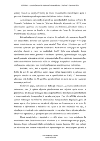 XVI ENDIPE - Encontro Nacional de Didática e Práticas de Ensino - UNICAMP - Campinas - 2012 
espaço, visando ao desenvolvimento de novos procedimentos metodológicos para o 
processo de ensino-aprendizagem na modalidade de ensino a distância. 
A investigação vem sendo desenvolvida na modalidade b-learning, no Curso de 
Mestrado Profissional de Ensino de Ciências e Educação Matemática da UEPB, com 
cinco sujeitos (quatro do sexo masculino e um do sexo feminino), com idades entre 32 e 
25 anos, que moram na Paraíba e são ex-alunos do Curso de Licenciatura em 
Matemática na modalidade a distância. 
Foi realizada em três etapas: na primeira, foi realizado o levantamento do perfil 
dos entrevistados, por meio das seguintes questões: Você gosta de jogar? Você joga 
como entretenimento ou também para estudar? Tem algum videojogo que você 
destacaria como útil para aprender matemática? Já utilizou os videojogos em alguma 
disciplina durante o curso na modalidade EAD? Após essa aplicação, foram 
selecionados cinco alunos, partindo-se do critério “gostar de jogar videojogos e de jogar 
com frequência, seja para se entreter, seja para estudar. Com o apoio do sistema moodle, 
colocamos no fórum de discussão o link do videojogo o angrybirds e solicitamos que 
analisassem o videojogo e suas contribuições para a aprendizagem de matemática. 
Partimos, então, para a segunda, que consistiu na aplicação do questionário: 
Estilo de uso do jogo eletrônico como espaço virtual (questionário já aplicado em 
pesquisa anterior só com jogadores sem a especificidade de EAD). O instrumento 
elaborado está dividido em 40 questões, que classificam em estilo de uso do videojogo 
como espaço virtual. 
Na terceira etapa, analisamos os dados já coletados. A pesquisa ainda está em 
andamento, mas já aponta algumas peculiaridades dos sujeitos, quais sejam: a 
preocupação em planejar estratégias pessoais para obtenção dos objetivos como também 
a boa memorização dos caminhos já traçados nos jogos. Para Gee (2004), a interação 
com os videojogos vai refletir no aluno quando planeja as etapas de pesquisa, pois, tal 
como aquela, eles ajudam no traçado de objetivos, no levantamento e no teste de 
hipóteses e oportunizam a realização das ações e de seus resultados. Ou seja, a 
simulação oportunizada pelos videojogos permite prever ações futuras além de reflexão, 
observação e prudência, o que aponta para uma característica do estilo reflexivo. 
Outra característica evidenciada é o estilo ativo, pois, como estudantes da 
modalidade EAD, desenvolvem várias atividades e, ao mesmo tempo em que jogam, 
falam no fórum, realizam atividades solicitadas no sistema, falam no MSN para realizar 
as atividades num sistema colaborativo de aprendizagem etc.. O videogame permite a 
Junqueira&Marin Editores 
Livro 2 - p.000399 
 