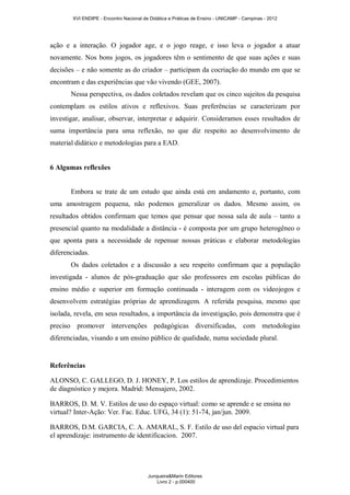 XVI ENDIPE - Encontro Nacional de Didática e Práticas de Ensino - UNICAMP - Campinas - 2012 
ação e a interação. O jogador age, e o jogo reage, e isso leva o jogador a atuar 
novamente. Nos bons jogos, os jogadores têm o sentimento de que suas ações e suas 
decisões – e não somente as do criador – participam da cocriação do mundo em que se 
encontram e das experiências que vão vivendo (GEE, 2007). 
Nessa perspectiva, os dados coletados revelam que os cinco sujeitos da pesquisa 
contemplam os estilos ativos e reflexivos. Suas preferências se caracterizam por 
investigar, analisar, observar, interpretar e adquirir. Consideramos esses resultados de 
suma importância para uma reflexão, no que diz respeito ao desenvolvimento de 
material didático e metodologias para a EAD. 
6 Algumas reflexões 
Embora se trate de um estudo que ainda está em andamento e, portanto, com 
uma amostragem pequena, não podemos generalizar os dados. Mesmo assim, os 
resultados obtidos confirmam que temos que pensar que nossa sala de aula – tanto a 
presencial quanto na modalidade a distância - é composta por um grupo heterogêneo o 
que aponta para a necessidade de repensar nossas práticas e elaborar metodologias 
diferenciadas. 
Os dados coletados e a discussão a seu respeito confirmam que a população 
investigada - alunos de pós-graduação que são professores em escolas públicas do 
ensino médio e superior em formação continuada - interagem com os videojogos e 
desenvolvem estratégias próprias de aprendizagem. A referida pesquisa, mesmo que 
isolada, revela, em seus resultados, a importância da investigação, pois demonstra que é 
preciso promover intervenções pedagógicas diversificadas, com metodologias 
diferenciadas, visando a um ensino público de qualidade, numa sociedade plural. 
Referências 
ALONSO, C. GALLEGO, D. J. HONEY, P. Los estilos de aprendizaje. Procedimientos 
de diagnóstico y mejora. Madrid: Mensajero, 2002. 
BARROS, D. M. V. Estilos de uso do espaço virtual: como se aprende e se ensina no 
virtual? Inter-Ação: Ver. Fac. Educ. UFG, 34 (1): 51-74, jan/jun. 2009. 
BARROS, D.M. GARCIA, C. A. AMARAL, S. F. Estilo de uso del espacio virtual para 
el aprendizaje: instrumento de identificacion. 2007. 
Junqueira&Marin Editores 
Livro 2 - p.000400 
 