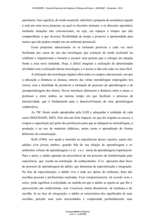 XVI ENDIPE - Encontro Nacional de Didática e Práticas de Ensino - UNICAMP - Campinas - 2012 
oportuniza. Isso significa, de modo essencial, substituir a proposta de assistência regular 
à aula por uma nova proposta, na qual os docentes ensinam, e os discentes aprendem, 
mediante situações não convencionais, ou seja, em espaços e tempos que não 
compartilham, o que favorece flexibilidade de tempo e promove a oportunidade para 
muitos que não podem estudar em um ambiente presencial. 
Essas propostas educacionais só se tornaram possíveis e cada vez mais 
facilitadas por causa do uso das tecnologias que avançam de modo acelerado no 
cotidiano e impulsionam o homem a assumir uma postura que o coloque em atuação 
frente a essa nova realidade. Hoje, é difícil imaginar a realização de determinadas 
atividades sem a utilização dessas tecnologias, e o acesso a elas está cada vez mais fácil. 
A utilização das tecnologias digitais afeta todos os campos educacionais, em que 
a educação a distância se destaca, através das várias metodologias empregadas nos 
cursos, com a finalidade de promover a formação do processo de aprendizagem e de 
autoaprendizagem dos alunos. Novas interfaces diminuem a distância entre o aluno, o 
professor e entre ambos, ao mesmo tempo em que facilitam o processo de 
interatividade, que é fundamental para o desenvolvimento de uma aprendizagem 
colaborativa. 
As TIC foram sendo apropriadas pela EAD e adequadas à realidade de cada 
curso (MACHADO, 2003). Elas têm um forte impacto, no que diz respeito ao acesso, e 
exigem a capacitação por parte dos professores para que se adéquem às metodologias, à 
produção e ao uso de materiais didáticos, assim como o aprendizado de formas 
diferentes de comunicação. 
Kolb (1984) nos ajuda a entender as experiências desses sujeitos, sejam eles 
adultos e/ou jovens adultos, quando fala de sua relação de aprendizagem e os 
ambientes virtuais de aprendizagem c o m s u a teoria da aprendizagem experiencial. 
Para o autor, o adulto aprende em decorrência de um processo de transformação pela 
experiência, que resulta na construção do conhecimento. E l e apresenta duas fases 
do processo de aprendizagem do adulto, que denomina de especialização e integração. 
Na fase da especialização, o adulto vive e cede aos apelos do ambiente, fruto das 
escolhas pessoais e profissionais realizadas. Esse comportamento, de acordo com o 
autor, pode significar a-criticidade, na medida em que o adulto se sujeita ao que lhe é 
apresentado por conformismo, sem visualizar outras alternativas de mudança e de 
escolha. Já na fase de integração, o adulto se conscientiza dos significados de suas 
escolhas, percebe suas reais necessidades e compreende profundamente suas 
Junqueira&Marin Editores 
Livro 2 - p.000392 
 