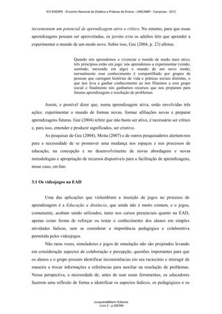 XVI ENDIPE - Encontro Nacional de Didática e Práticas de Ensino - UNICAMP - Campinas - 2012 
incrementam um potencial de aprendizagem ativo e crítico. No entanto, para que essas 
aprendizagens possam ser aproveitadas, os jovens e/ou os adultos têm que aprender a 
experimentar o mundo de um modo novo. Sobre isso, Gee (2004, p. 23) afirma: 
Quando nós aprendemos a vivenciar o mundo de modo mais ativo, 
três princípios estão em jogo: nós aprendemos a experimentar (vendo, 
sentindo, mexendo em algo) o mundo de um novo modo; 
normalmente esse conhecimento é compartilhado por grupos de 
pessoas que carregam histórias de vida e práticas sociais distintas, o 
que nos leva a ganhar conhecimento ao nos filiarmos a esse grupo 
social e finalmente nós ganhamos recursos que nos preparam para 
futuras aprendizagens e resolução de problemas. 
Assim, e possível dizer que, numa aprendizagem ativa, estão envolvidas três 
ações: experimentar o mundo de formas novas, formar afiliações novas e preparar 
aprendizagens futuras. Gee (2004) refere que não basta ser ativo, é necessário ser crítico 
e, para isso, entender e produzir significados, ser criativo. 
As pesquisas de Gee (2004), Moita (2007) e de outros pesquisadores alertam-nos 
para a necessidade de se promover uma mudança nos espaços e nos processos de 
educação, na concepção e no desenvolvimento de novas abordagens e novas 
metodologias e apropriação de recursos disponíveis para a facilitação de aprendizagens, 
nesse caso, on-line. 
3.1 Os videojogos na EAD 
Uma das aplicações que vislumbram a inserção de jogos no processo de 
aprendizagem é a Educação a distância, que ainda não é muito comum, e o jogos, 
comumente, acabam sendo utilizados, tanto nos cursos presenciais quanto na EAD, 
apenas como forma de reforçar ou testar o conhecimento dos alunos em simples 
atividades lúdicas, sem se considerar a importância pedagógica e colaborativa 
permitida pelos videojogos. 
Não raras vezes, simuladores e jogos de simulação não são projetados levando 
em consideração aspectos de colaboração e percepção, questões importantes para que 
os alunos e o grupo possam identificar inconsistências em seu raciocínio e interagir de 
maneira a trocar informações e referências para auxiliar na resolução de problemas. 
Nessa perspectiva, a necessidade de, antes de usar essas ferramentas, os educadores 
fazerem uma reflexão de forma a identificar os aspectos lúdicos, os pedagógicos e os 
Junqueira&Marin Editores 
Livro 2 - p.000394 
 