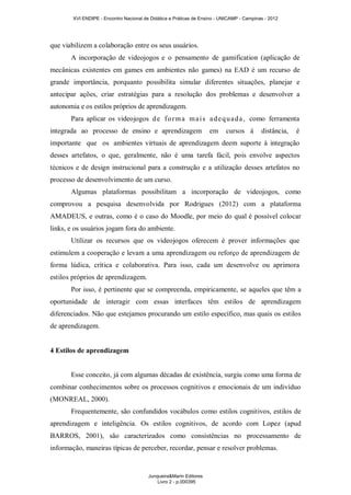 XVI ENDIPE - Encontro Nacional de Didática e Práticas de Ensino - UNICAMP - Campinas - 2012 
que viabilizem a colaboração entre os seus usuários. 
A incorporação de videojogos e o pensamento de gamification (aplicação de 
mecânicas existentes em games em ambientes não games) na EAD é um recurso de 
grande importância, porquanto possibilita simular diferentes situações, planejar e 
antecipar ações, criar estratégias para a resolução dos problemas e desenvolver a 
autonomia e os estilos próprios de aprendizagem. 
Para aplicar os videojogos de forma mais adequada, como ferramenta 
integrada ao processo de ensino e aprendizagem em cursos à distância, é 
importante que os ambientes virtuais de aprendizagem deem suporte à integração 
desses artefatos, o que, geralmente, não é uma tarefa fácil, pois envolve aspectos 
técnicos e de design instrucional para a construção e a utilização desses artefatos no 
processo de desenvolvimento de um curso. 
Algumas plataformas possibilitam a incorporação de videojogos, como 
comprovou a pesquisa desenvolvida por Rodrigues (2012) com a plataforma 
AMADEUS, e outras, como é o caso do Moodle, por meio do qual é possível colocar 
links, e os usuários jogam fora do ambiente. 
Utilizar os recursos que os videojogos oferecem é prover informações que 
estimulem a cooperação e levam a uma aprendizagem ou reforço de aprendizagem de 
forma lúdica, crítica e colaborativa. Para isso, cada um desenvolve ou aprimora 
estilos próprios de aprendizagem. 
Por isso, é pertinente que se compreenda, empiricamente, se aqueles que têm a 
oportunidade de interagir com essas interfaces têm estilos de aprendizagem 
diferenciados. Não que estejamos procurando um estilo específico, mas quais os estilos 
de aprendizagem. 
4 Estilos de aprendizagem 
Esse conceito, já com algumas décadas de existência, surgiu como uma forma de 
combinar conhecimentos sobre os processos cognitivos e emocionais de um indivíduo 
(MONREAL, 2000). 
Frequentemente, são confundidos vocábulos como estilos cognitivos, estilos de 
aprendizagem e inteligência. Os estilos cognitivos, de acordo com Lopez (apud 
BARROS, 2001), são caracterizados como consistências no processamento de 
informação, maneiras típicas de perceber, recordar, pensar e resolver problemas. 
Junqueira&Marin Editores 
Livro 2 - p.000395 
 