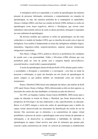 XVI ENDIPE - Encontro Nacional de Didática e Práticas de Ensino - UNICAMP - Campinas - 2012 
A inteligência refere-se à capacidade, e os estilos de aprendizagem são maneiras 
pessoais de processar informação, sentimentos e comportamentos em situações de 
aprendizagem, ou seja, são maneiras preferidas de se empregarem as capacidades. 
Alonso e Gallego (2002), com base nos estudos de Keefe (1988), definem os estilos de 
aprendizagem como traços cognitivos, afetivos e fisiológicos, que servem como 
indicadores relativamente estáveis de como os alunos percebem, interagem e respondem 
aos seus ambientes de aprendizagem. 
Há diversos modelos que explicam os estilos de aprendizagem, um dos mais 
conhecidos é o modelo de Gardner (1993), que os classifica de acordo com os tipos de 
inteligência. Esse modelo é fundamentado na teoria das inteligências múltiplas (lógico-matemático, 
linguístico-verbal, corporal-sinestésico, espacial, musical, interpessoal, 
intrapessoal e naturalista). 
Para Myers e Briggs (1967), podem-se observar as preferências dos estudantes 
de acordo com a sua personalidade. Felder e Silverman (1988) afirmam que essa 
preferência pode ser vista de acordo com a categoria bipolar (ativo/reflexivo, 
sensorial/intuitivo, visual/verbal e sequencial/global). 
A teoria da aprendizagem desenvolvida por Kolb (1976) salienta quatro estilos - 
o acomodador, o divergente, o assimilador e o convergente - com base no modo de 
processar a informação, os quais são baseados em um círculo de aprendizagem de 
quatro estágios (o que poderia também ser interpretado como um círculo de 
treinamento). 
Honey e Munford (1986) fazem uma adaptação das ideias e das análises de Kolb 
(1981 apud Alonso, Honey e Gallego, 2002), diferenciando-se dele em dois aspectos: as 
descrições dos estilos são mais detalhadas e se baseiam na ação dos diretivos. 
Em 1991, na Espanha, Catalina Alonso Garcia (BARROS, 2009) trouxe para o 
campo da educação as teorias de Honey e Mumford, que foram desenvolvidas na 
perspectiva da Psicologia e da área empresarial, e não, especificamente, na educação. 
Barros et al (2007) alargam a teoria dos estilos de aprendizagem para o âmbito do 
espaço virtual, desenvolvendo um instrumento de identificação dos estilos de uso da 
internet. Eles asseveram que os elementos e as características do espaço virtual 
possibilitam o processo de ensino e aprendizagem como novas formas de apreender as 
informações e de desenvolver as competências e habilidades do indivíduo. A 
aprendizagem no espaço virtual envolve uma série de elementos que passam pelo 
conceito e pelas características do virtual. As variáveis de construção se estabeleceram 
Junqueira&Marin Editores 
Livro 2 - p.000396 
 