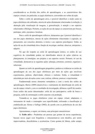 XVI ENDIPE - Encontro Nacional de Didática e Práticas de Ensino - UNICAMP - Campinas - 2012 
considerando-se as divisões dos estilos de aprendizagem, e as características dos 
espaços virtuais, em particular, os jogos eletrônicos, convertidos em verbos de ação. 
Sobre o estilo de aprendizagem ativo, é possível identificar o modo como os 
jogos eletrônicos são utilizados, através de ações diretamente relacionadas à avaliação, à 
abstração pela visualização de imagens, à generalização, à atenção e aos aspectos 
relacionados à Biologia. Portanto, as ações de uso de espaço se caracterizam por buscar, 
participar, subir, encontrar e localizar. 
Para o estilo de aprendizagem reflexivo, destacamos que é possível identificar o 
uso dos jogos eletrônicos, através de ações diretamente relacionadas à cognição, ao 
pensamento, aos conceitos abstratos, à teoria e aos aspectos psicológicos. Então, as 
ações de uso da virtualidade têm a função de investigar, analisar, observar, interpretar e 
adquirir. 
No que diz respeito ao estilo de aprendizagem teórico, os estilos de uso 
cognitivos da virtualidade podem ser identificados através de ações relativas ao 
planejamento, às estratégias, aos projetos e aos aspectos sociais. Portanto, no uso da 
virtualidade, destacam-se as seguintes ações: planejar, estruturar, construir, organizar e 
selecionar. 
Quanto ao estilo de aprendizagem pragmático, podem-se evidenciar os estilos de 
aprendizagem do uso dos jogos eletrônicos por meio de ações que envolvem 
experimentos, práticas, objetividade, eficácia e realismo. Então, a virtualidade é 
articulada por meio de ações como: usar, realizar, elaborar, praticar e experimentar. 
Fundamentada nesses elementos norteadores e com a teoria dos estilos de 
aprendizagem, Barros (2009) desenvolveu o instrumento de identificação do estilo de 
uso do espaço virtual e, com os resultados da investigação, delineou o perfil do usuário. 
Esses estilos são assim denominados: estilo de uso participativo, estilo de busca e 
pesquisa, estilo de estruturação e estilo concreto e de produção. 
Tomando-se os jogos eletrônicos como um espaço virtual, adaptamos o 
instrumento de modo a contemplar essa especificidade, utilizando a classificação já 
estabelecida por Alonso e Gallego (2002), de acordo com as preferências do uso dos 
jogos eletrônicos. 
Apresentamos, a seguir, em síntese, suas principais características: 
A. Estilo ativo - Predomina em pessoas que gostam de novas experiências, 
buscam novos jogos com frequência e entusiasmam-se com desafios, por serem 
improvisadoras, descobridoras e aventureiras. Como gostam de liderar, estão sempre 
Junqueira&Marin Editores 
Livro 2 - p.000397 
 