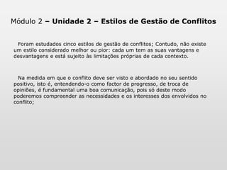 Módulo 2 – Unidade 2 – Estilos de Gestão de ConflitosDescreveram-se cinco estilos de gestão de conflitos; Contudo, não existe um estilo considerado melhor ou pior: cada um está sujeito às limitações próprias de cada contexto. Nesse sentido foram expostas algumas situações que favorecem a eficácia de cada um dos estilos abordados.Na medida em que o conflito deve ser visto e abordado no seu sentido positivo, isto é, entendendo-o como factor de crescimento, de troca de opiniões, é fundamental uma boa comunicação, pois só deste modo poderemos compreender as necessidades e os interesses dos envolvidos no mesmo.